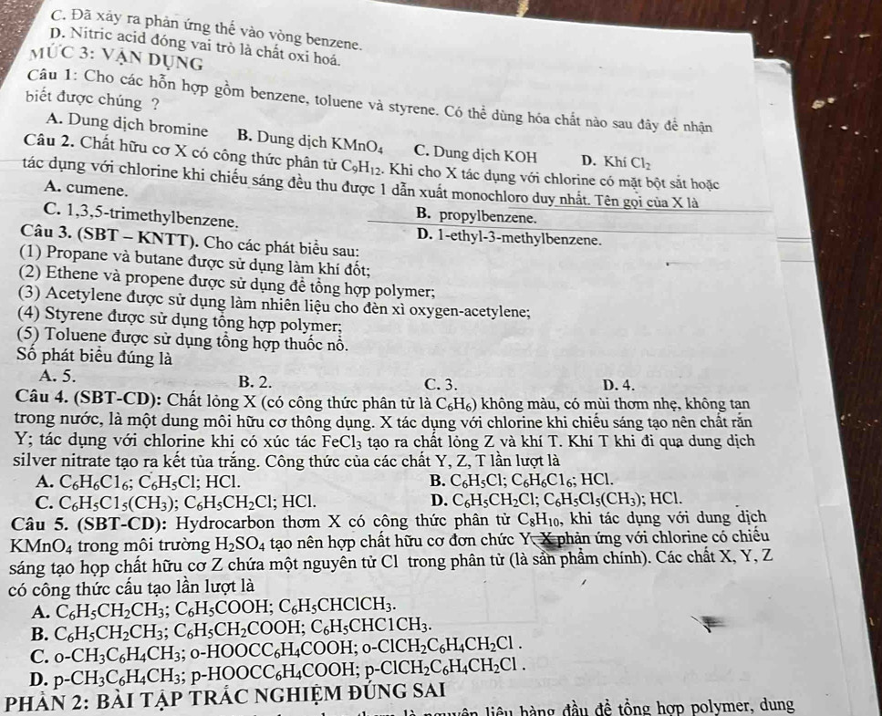 C. Đã xảy ra phản ứng thế vào vòng benzene.
D. Nitric acid đóng vai trò là chất oxi hoá.
ức 3: Vận dụng
biết được chúng ?
Câu 1: Cho các hỗn hợp gồm benzene, toluene và styrene. Có thể dùng hóa chất nào sau đây để nhận
A. Dung dịch bromine B. Dung dịch KMnO_4 C. Dung dịch KOH D. Khí Cl_2
Câu 2. Chất hữu cơ X có công thức phân tử C_9H_12. Khi cho X tác dụng với chlorine có mặt bột sắt hoặc
tác dụng với chlorine khi chiếu sáng đều thu được 1 dẫn xuất monochloro duy nhất. Tên gọi của X là
A. cumene.
B. propylbenzene.
C. 1,3,5-trimethylbenzene. D. 1-ethyl-3-methylbenzene.
Câu 3. (SBT - KNTT). Cho các phát biểu sau:
(1) Propane và butane được sử dụng làm khí đốt;
(2) Ethene và propene được sử dụng đề tổng hợp polymer;
(3) Acetylene được sử dụng làm nhiên liệu cho đèn xì oxygen-acetylene;
(4) Styrene được sử dụng tổng hợp polymer;
(5) Toluene được sử dụng tổng hợp thuốc nổ.
Số phát biểu đúng là
A. 5. B. 2. C. 3. D. 4.
Câu 4. (SBT-CD): Chất lỏng X (có công thức phân tử là C_6H_6) không màu, có mùi thơm nhẹ, không tan
trong nước, là một dung môi hữu cơ thông dụng. X tác dụng với chlorine khi chiếu sáng tạo nên chất răn
Y; tác dụng với chlorine khi có xúc tác Fe Cl_3 tạo ra chất lỏng Z và khí T. Khí T khi đi qua dung dịch
silver nitrate tạo ra kết tủa trắng. Công thức của các chất Y, Z, T lần lượt là
A. C_6H_6Cl_6;C_6H_5Cl. HCl
B. C_6H_5Cl;C_6H_6Cl_6;HCl.
C. C_6H_5C1_5(CH_3);C_6H_5CH_2Cl; HCl. D. C_6H_5CH_2Cl;C_6H_5Cl_5(CH_3); HCl.
Câu 5. (SBT-CD) ): Hydrocarbon thơm X có công thức phân tử C_8H_10 , khi tác dụng với dung dịch
KMnO_4 trong môi trường H_2SO_4 tạo nên hợp chất hữu cơ đơn chức a Y X  phản ứng với chlorine có chiếu
sáng tạo họp chất hữu cơ Z chứa một nguyên tử Cl trong phân tử (là sản phẩm chính). Các chất X, Y, Z
có công thức cấu tạo lần lượt là
A. C_6H_5CH_2CH_3;C_6H_5COOH;C_6H_5CHClCH_3.
B. C_6H_5CH_2CH_3;C_6H_5CH_2COOH;C_6H_5CHC1CH_3.
C. _0-CH_3C_6H_4CH_3; o-H OOCC_6H_4COOH;0-ClCH_2C_6H_4CH_2Cl.
D. p-CH_3C_6H_4CH_3 p-HOOCC_6H_4COOH;p-ClCH_2C_6H_4CH_2Cl.
PHảN 2: bàI TậP TRÁC NGHIỆM đứnG sAi
n  liê u  h ng đầu đề tổng hợp polvmer, dung