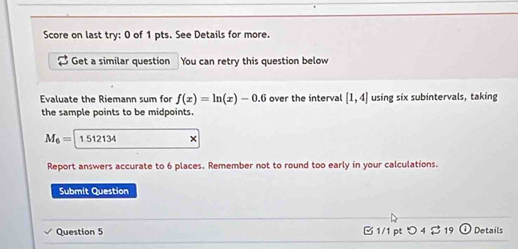 Score on last try: 0 of 1 pts. See Details for more. 
Get a similar question You can retry this question below 
Evaluate the Riemann sum for f(x)=ln (x)-0.6 over the interval [1,4] using six subintervals, taking 
the sample points to be midpoints.
M_6= 1.512134 × 
Report answers accurate to 6 places. Remember not to round too early in your calculations. 
Submit Question 
Question 5 [ 1/1 pt つ4 % 19 o Details