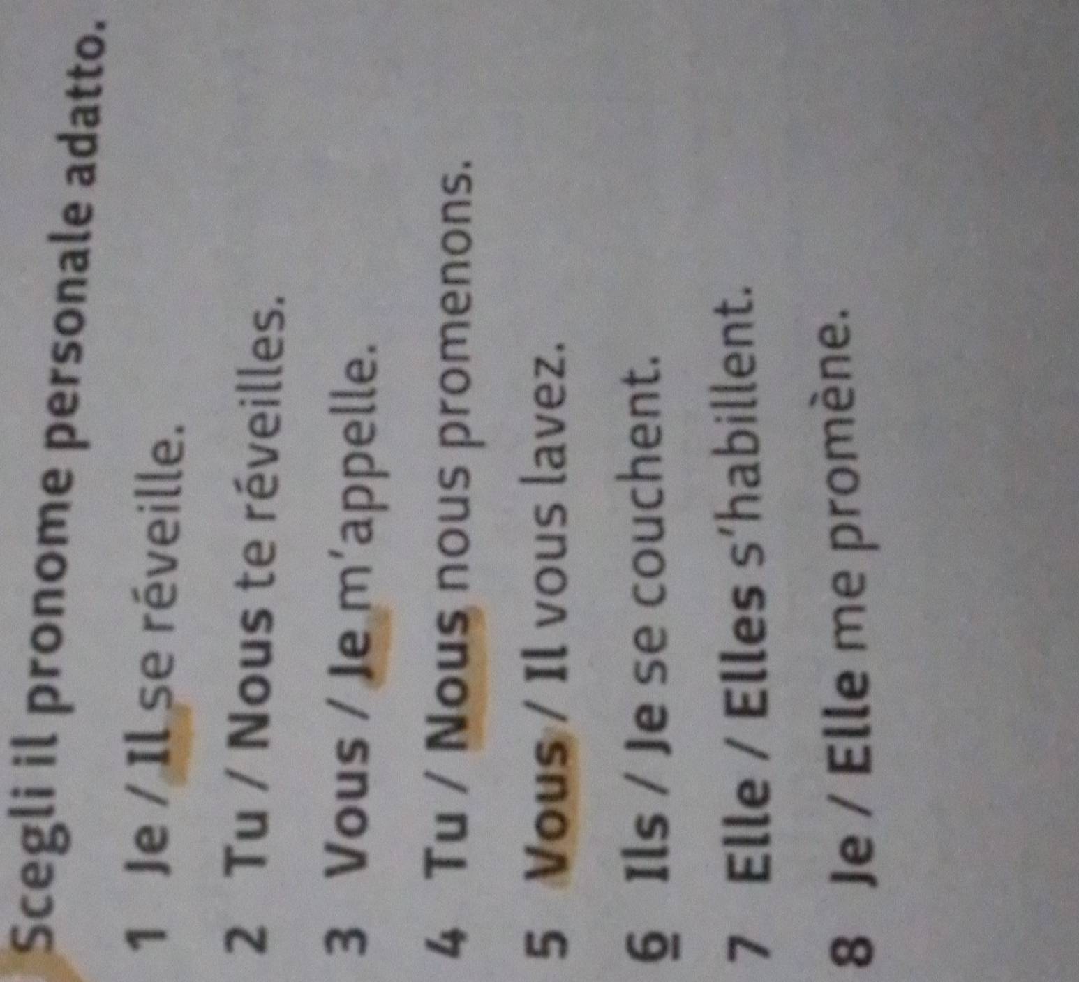 Scegli il pronome personale adatto.
1 Je / Il se réveille.
2 Tu / Nous te réveilles.
3 Vous / Je m'appelle.
4 Tu / Nous nous promenons.
5 Vous / Il vous lavez.
§ Ils / Je se couchent.
7 Elle / Elles s’habillent.
8 Je / Elle me promène.
