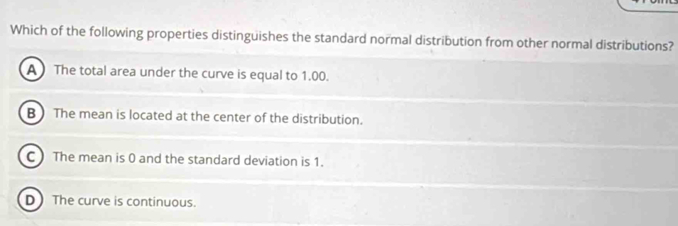 Which of the following properties distinguishes the standard normal distribution from other normal distributions?
A The total area under the curve is equal to 1.00.
B  The mean is located at the center of the distribution.
C ) The mean is 0 and the standard deviation is 1.
D The curve is continuous.