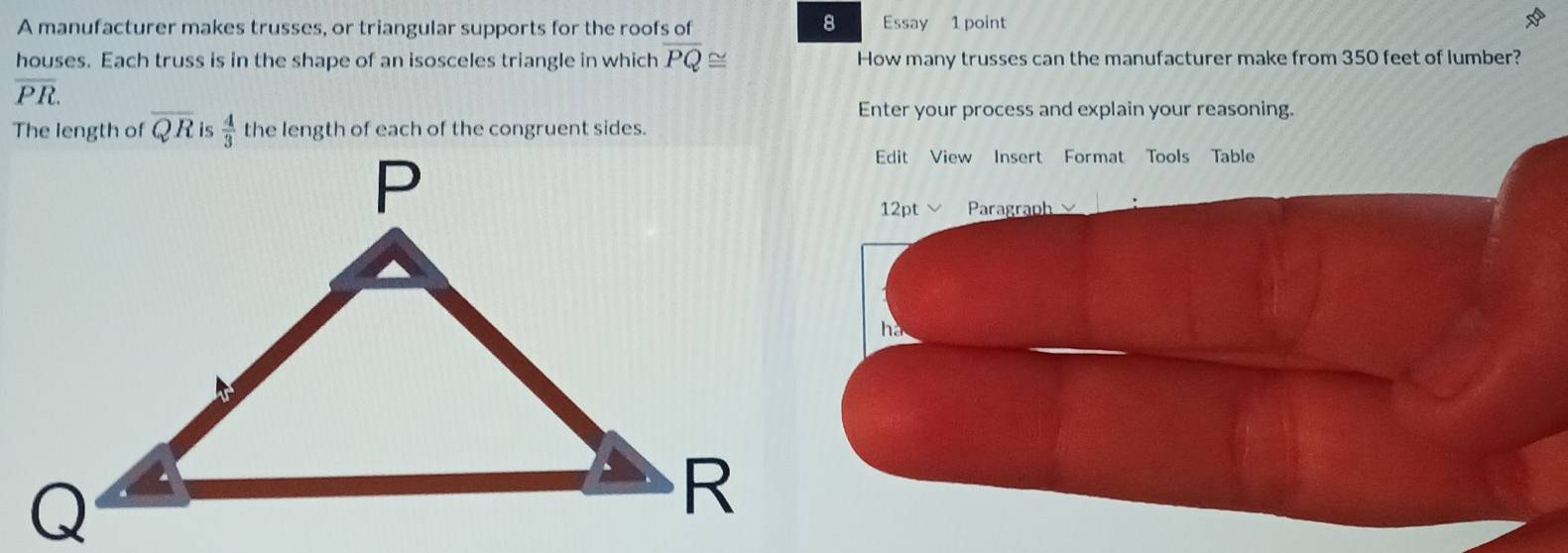 A manufacturer makes trusses, or triangular supports for the roofs of Essay 1 point 
houses. Each truss is in the shape of an isosceles triangle in which overline PQ≌ How many trusses can the manufacturer make from 350 feet of lumber?
overline PR. 
Enter your process and explain your reasoning. 
The length of overline QR is  4/3  the length of each of the congruent sides. 
Edit View Insert Format Tools Table 
12pt Paragraph 
he