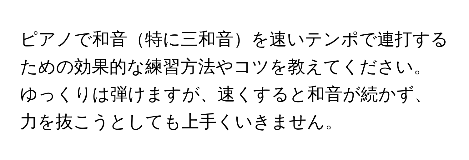 ピアノで和音特に三和音を速いテンポで連打するための効果的な練習方法やコツを教えてください。ゆっくりは弾けますが、速くすると和音が続かず、力を抜こうとしても上手くいきません。