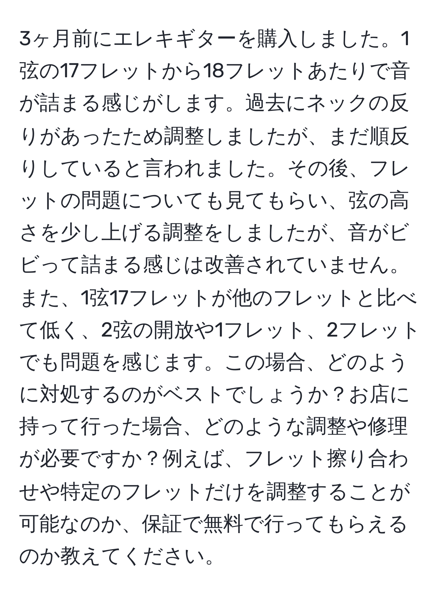 3ヶ月前にエレキギターを購入しました。1弦の17フレットから18フレットあたりで音が詰まる感じがします。過去にネックの反りがあったため調整しましたが、まだ順反りしていると言われました。その後、フレットの問題についても見てもらい、弦の高さを少し上げる調整をしましたが、音がビビって詰まる感じは改善されていません。また、1弦17フレットが他のフレットと比べて低く、2弦の開放や1フレット、2フレットでも問題を感じます。この場合、どのように対処するのがベストでしょうか？お店に持って行った場合、どのような調整や修理が必要ですか？例えば、フレット擦り合わせや特定のフレットだけを調整することが可能なのか、保証で無料で行ってもらえるのか教えてください。