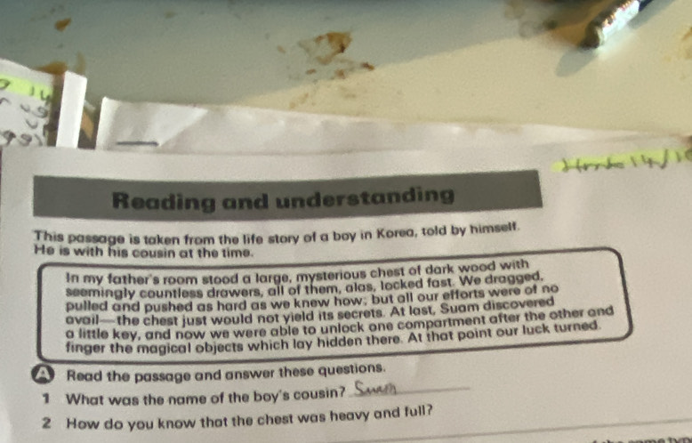 Reading and understanding 
This passage is taken from the life story of a boy in Korea, told by himself. 
He is with his cousin at the time. 
In my father's room stood a large, mysterious chest of dark wood with 
seemingly countless drawers, all of them, alas, locked fast. We dragged, 
pulled and pushed as hard as we knew how, but all our efforts were of no 
avail—the chest just would not yield its secrets. At last, Suam discovered 
a little key, and now we were able to unlock one compartment after the other and 
finger the magical objects which lay hidden there. At that point our luck turned 
_ 
Read the passage and answer these questions. 
1 What was the name of the boy's cousin? 
2 How do you know that the chest was heavy and full?