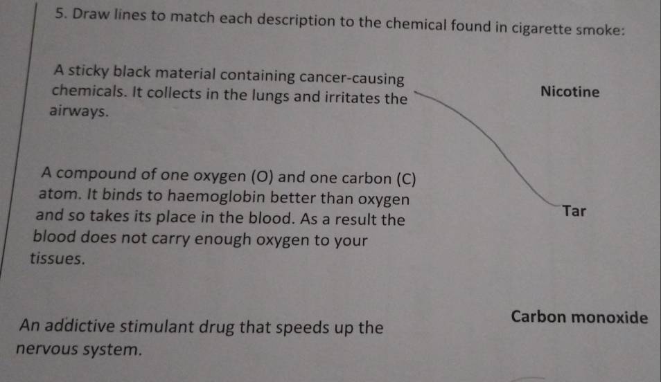 Draw lines to match each description to the chemical found in cigarette smoke: 
A sticky black material containing cancer-causing 
chemicals. It collects in the lungs and irritates the Nicotine 
airways. 
A compound of one oxygen (O) and one carbon (C) 
atom. It binds to haemoglobin better than oxygen 
and so takes its place in the blood. As a result the 
Tar 
blood does not carry enough oxygen to your 
tissues. 
Carbon monoxide 
An addictive stimulant drug that speeds up the 
nervous system.