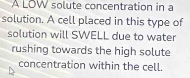 A LOW solute concentration in a 
solution. A cell placed in this type of 
solution will SWELL due to water 
rushing towards the high solute 
concentration within the cell.