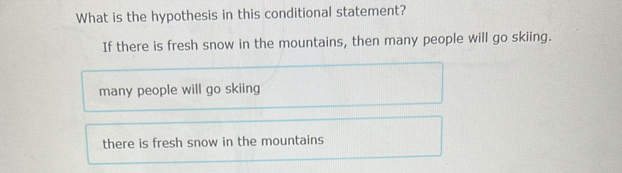 What is the hypothesis in this conditional statement?
If there is fresh snow in the mountains, then many people will go skiing.
many people will go skiing
there is fresh snow in the mountains