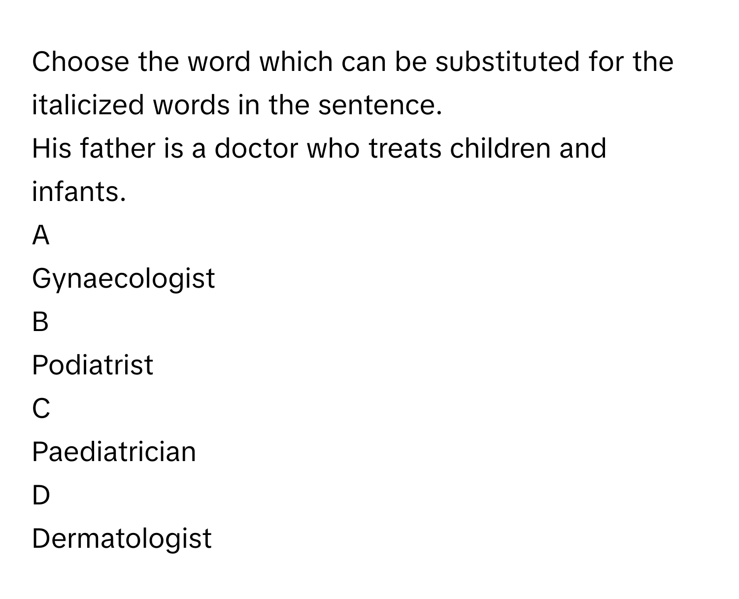 Choose the word which can be substituted for the italicized words in the sentence.
His father is a doctor who treats children and infants.

A  
Gynaecologist 


B  
Podiatrist 


C  
Paediatrician 


D  
Dermatologist