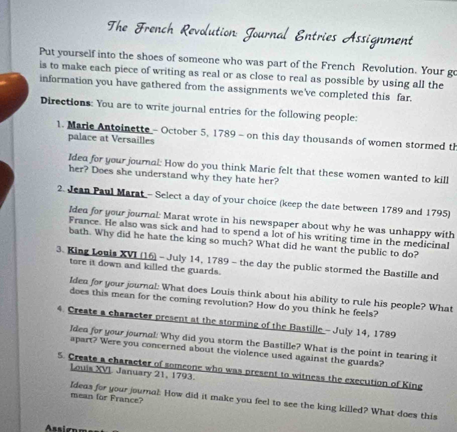 Put yourself into the shoes of someone who was part of the French Revolution. Your go 
is to make each piece of writing as real or as close to real as possible by using all the 
information you have gathered from the assignments we've completed this far. 
Directions: You are to write journal entries for the following people: 
1. Marie Antoinette - October 5, 1789 - on this day thousands of women stormed th 
palace at Versailles 
Idea for your journal: How do you think Marie felt that these women wanted to kill 
her? Does she understand why they hate her? 
2. Jean Paul Marat - Select a day of your choice (keep the date between 1789 and 1795) 
Ided for your journal: Marat wrote in his newspaper about why he was unhappy with 
France. He also was sick and had to spend a lot of his writing time in the medicinal 
bath. Why did he hate the king so much? What did he want the public to do? 
3. King Louis XVI (16) - July 14, 1789 - the day the public stormed the Bastille and 
tore it down and killed the guards. 
Idea for your journal: What does Louis think about his ability to rule his people? What 
does this mean for the coming revolution? How do you think he feels? 
4. Create a character present at the storming of the Bastille - July 14, 1789 
Idea for your journal! Why did you storm the Bastille? What is the point in tearing it 
apart? Were you concerned about the violence used against the guards? 
5. Create a character of someone who was present to witness the execution of King 
Louis XVI January 21, 1793. 
mean for France? 
Ideas for your journal: How did it make you feel to see the king killed? What does this 
Assignm