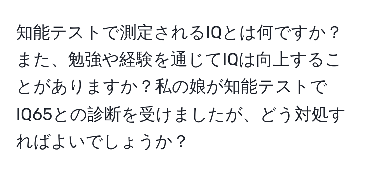 知能テストで測定されるIQとは何ですか？また、勉強や経験を通じてIQは向上することがありますか？私の娘が知能テストでIQ65との診断を受けましたが、どう対処すればよいでしょうか？