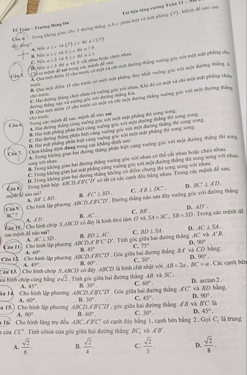 Tài liệu tăng cường Toán 11 - N.
Cầu 4, 、 Trong không gian, cho 3 đường thắng a,b,c phân biệt và mặt phầng (P). Mệnh đề nào sau
Tổ Toán - Trường Đông Du
dây dùng? a⊥ c và (P) ⊥c thì _1parallel (P).
A. Nếu thi a parallel b.
B. Nếu c ⊥ c và b⊥ c thì a ⊥ c
thì a và b cắt nhau hoặc chéo nhau.
C. Nếu a ⊥ b và b⊥ c
A. Qua một điểm O cho trước có một và chỉ một đường thắng vuông góc với một mặt phẳng cho
Da Nếu ⊥ b
Câu ỗ. Chi ra mệnh đề sai trong các mệnh đề sau:
B. Qua một điểm O cho trước có một mặt phẳng duy nhất vuông góc với một đường thắng A
trước.
C. Hai đường thằng chéo nhau và vuông góc với nhau. Khi đó có một và chỉ một mặt phẳng chứa
cho trước.
D. Qua một điểm O cho trước có một và chi một đường thẳng vuông góc với một đường thắng
đường thắng này và vuông góc với đường thắng kia.
cho trước.
Câu 6 Trong các mệnh đề sau, mệnh đề nào sai
A. Hai đường thẳng cùng vuông góc với một mặt phẳng thì song song.
B. Hai mặt phẳng phân biệt cùng vuông góc với một đường thắng thì song song.
C. Hai đường thắng phần biệt cùng vuông góc với một đường thắng thì song song.
D. Hai mặt phẳng phần biệt cùng vuông góc với một mặt phẳng thì song song.
A. Trong không gian hai đường thăng phân biệt cùng vuông góc với một đường thắng thì song
Cầu 7. Chọn khẳng định đúng trong các khẳng định sau:
B. Trong không gian hai đường thắng vuông góc với nhau có thể cắt nhau hoặc chéo nhau.
song với nhau.
C. Trong không gian hai mặt phẳng cùng vuồng góc với một đường thắng thì song song với nhau.
BC A'B'C'D' có tất cả các cạnh đều bằng nhau. Trong các mệnh đề sau,
Câu 8  Trong hình hộp D. Trong không gian hai đường thẳng không có điểm chung thì song song với nhau.
D.
A. BB'⊥ BD. B. A'C'⊥ BD. C. A'B⊥ DC'. BC'⊥ A'D.
mệnh đề nào sai?
Câu 9. Cho hình lập phương ABCD.A'B'C'D'. Đường thẳng nào sau đây vuông góc với đường thắng
D. AD'.
BC' ?
A. A'D. B. AC . C. BB'.
Câu 10.  Cho hình chóp S.ABCD có đáy là hình thoi tâm O và SA=SC,SB=SD. Trong các mệnh đề
A. AC⊥ SD. B. BD⊥ AC. C. BD⊥ SA. D. AC⊥ SA.
sau mệnh đề nào sai?
âu 11. Cho hình lập phương ABCD.A'B'C'D'. Tính góc giữa hai đường thắng AC và
A'B.
D. 90°
B. 45°
C. 75°
A. 60°
Câu 14  Cho hình lập phương ABCD... A'B'C'D'. Góc giữa hai đường thắng BA' và CD bằng:
D. 90°.
B. 60°.
C. 30°.
A. 45°.
Câu 13. Cho hình chóp S.ABCD có đáy ABCD là hình chữ nhật với AB=2a,BC=a. Các cạnh bên
ủa hình chóp cùng bằng asqrt(2). Tính góc giữa hai đường thẳng AB và SC .
A. 45°. B. 30°. D. arctan 2 .
C. 60°.
âu 14  Cho hình lập phương ABCD. A'B'C'D'. Góc giữa hai đường thắng A'C' và BD bằng.
D. 90°.
B.
A. 60°. 30°.
C. 45°.
u 15.) Cho hình lập phương ABC 'D.A' 'B'C'D' , góc giữa hai đường thắng A' B và B'C là
A. 90°. B. 60°. C. 30°.
D. 45°.
16 Cho hình lăng trụ đều ABC. A'B'C' có cạnh đáy bằng 1, cạnh bên bằng 2 . Gọi C_1 là trung
của CC' Tính côsin của góc giữa hai đường thẳng BC_1 và A'B'.
A.  sqrt(2)/6 .  sqrt(2)/4 .  sqrt(2)/3 . D.  sqrt(2)/8 .
B.
C.