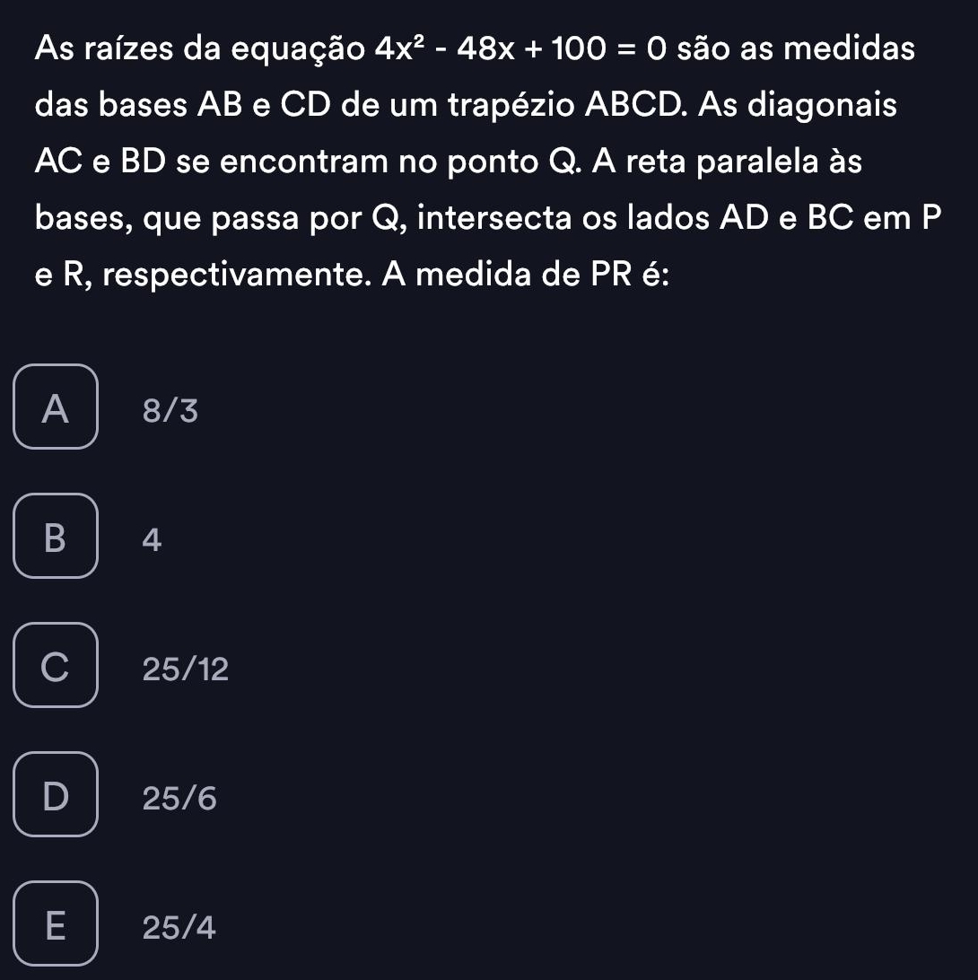 As raízes da equação 4x^2-48x+100=0 são as medidas
das bases AB e CD de um trapézio ABCD. As diagonais
AC e BD se encontram no ponto Q. A reta paralela às
bases, que passa por Q, intersecta os lados AD e BC em P
e R, respectivamente. A medida de PR é:
A 8/3
B 4
C 25/12
D 25/6
E 25/4