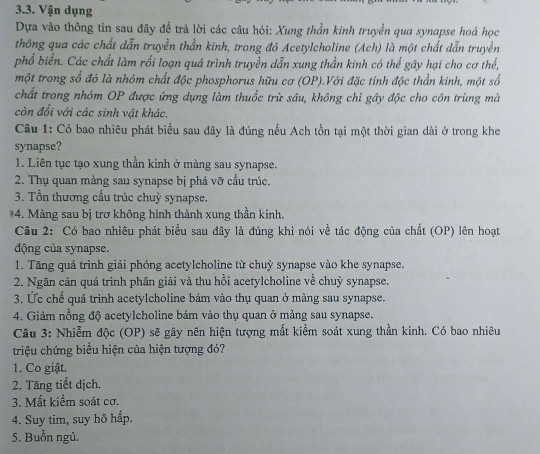 Vận dụng
Dựa vào thông tin sau đây đề trả lời các câu hỏi: Xung thần kinh truyền qua synapse hoá học
thông qua các chất dẫn truyền thần kinh, trong đó Acetylcholine (Ach) là một chất dẫn truyền
phổ biến. Các chất làm rối loạn quá trình truyền dẫn xung thần kinh có thể gây hại cho cơ thể,
một trong số đó là nhóm chất độc phosphorus hữu cơ (OP).Với đặc tính độc thần kinh, một số
chất trong nhóm OP được ứng dụng làm thuốc trừ sâu, không chi gây độc cho côn trùng mà
còn đối với các sinh vật khác.
Câu 1: Có bao nhiêu phát biểu sau đây là đúng nếu Ach tồn tại một thời gian dài ở trong khe
synapse?
1. Liên tục tạo xung thần kinh ở màng sau synapse.
2. Thụ quan màng sau synapse bị phá vỡ cấu trúc.
3. Tổn thương cấu trúc chuỳ synapse.
4. Màng sau bị trơ không hình thành xung thần kinh.
Câu 2: Có bao nhiêu phát biểu sau đây là đúng khi nói về tác động của chất (OP) lên hoạt
động của synapse.
1. Tăng quá trình giải phóng acetylcholine từ chuỳ synapse vào khe synapse.
2. Ngăn cản quá trình phân giải và thu hồi acetylcholine về chuỳ synapse.
3. Ức chế quá trình acetylcholine bám vào thụ quan ở màng sau synapse.
4. Giảm nồng độ acetylcholine bám vào thụ quan ở màng sau synapse.
Câu 3: Nhiễm độc (OP) sẽ gây nên hiện tượng mất kiểm soát xung thần kinh. Có bao nhiêu
triệu chứng biểu hiện của hiện tượng đó?
1. Co giật.
2. Tăng tiết dịch.
3. Mất kiểm soát cơ.
4. Suy tim, suy hô hấp.
5. Buồn ngủ.