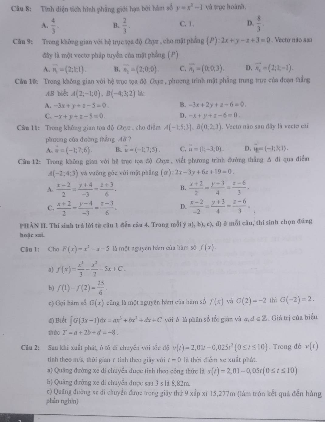 Tính diện tích hình phẳng giới hạn bởi hàm số y=x^2-1 và trục hoành.
A.  4/3 .  2/3 . C. 1. D.  8/3 .
B.
Câu 9: Trong không gian với hệ trục tọa độ Oxyz , cho mặt phẳng (P) ^circ  2x+y-z+3=0. Vectơ nào sau
đây là một vectơ pháp tuyển của mặt phẳng (P)
A. vector n_1=(2;1;1). B. overline n_2=(2;0;0). C. vector n_3=(0;0;3). D. vector n_4=(2;1;-1).
Câu 10: Trong không gian với hệ trục tọa độ Oxyz , phương trình mặt phẳng trung trực của đoạn thẳng
AB biết A(2;-1;0),B(-4;3;2) là:
A. -3x+y+z-5=0. B. -3x+2y+z-6=0.
C. -x+y+z-5=0. D. -x+y+z-6=0.
Câu 11: Trong không gian tọa độ Oxyz , cho điểm A(-1;5;3),B(0;2;3). Vectơ nào sau đây là vectơ chỉ
phương của đường thắng AB ?
A. vector u=(-1;7;6). B. vector u=(-1;7;5). C. vector u=(1;-3;0). D. vector u=(-1;3;1).
Câu 12: Trong không gian với hệ trục tọa độ Oxyz , viết phương trình đường thẳng Δ đi qua điểm
A(-2;4;3) và vuông góc với mặt phẳng (α) :2x-3y+6z+19=0.
A.  (x-2)/2 = (y+4)/-3 = (z+3)/6 .  (x+2)/2 = (y+3)/4 = (z-6)/3 .
B.
C.  (x+2)/2 = (y-4)/-3 = (z-3)/6 .  (x-2)/-2 = (y+3)/4 = (z-6)/3 .
D.
PHÀN II. Thí sinh trã lời từ câu 1 đến câu 4. Trong mỗi ý a), b), c), d) ở mỗi câu, thí sinh chọn đúng
hoặc sai.
Câu 1: Cho F(x)=x^2-x-5 là một nguyên hàm của hàm số f(x).
a) f(x)= x^3/3 - x^2/2 -5x+C.
b) f(1)-f(2)= 25/6 .
c) Gọi hàm số G(x) cũng là một nguyên hàm của hàm số f(x) và G(2)=-2 thì G(-2)=2.
d) Biết ∈t G(3x-1)dx=ax^3+bx^2+dx+C với b là phân số tối giản và a,d∈ Z. Giá trị của biều
thức T=a+2b+d=-8.
Câu 2: Sau khi xuất phát, ô tô di chuyền với tốc độ v(t)=2,01t-0,025t^2(0≤ t≤ 10). Trong đó v(t)
tính theo m/s, thời gian t tính theo giây với t=0 là thời điểm xe xuất phát.
a) Quãng đường xe di chuyền được tính theo công thức là s(t)=2,01-0,05t(0≤ t≤ 10)
b) Quãng đường xe di chuyển được sau 3 s là 8,82m.
c) Quãng đường xe di chuyển được trong giây thứ 9 xấp xỉ 15,277m (làm tròn kết quả đến hàng
phần nghìn)