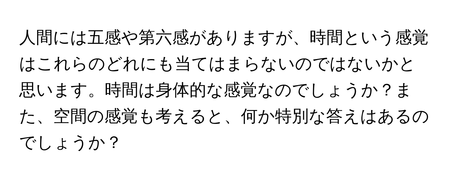 人間には五感や第六感がありますが、時間という感覚はこれらのどれにも当てはまらないのではないかと思います。時間は身体的な感覚なのでしょうか？また、空間の感覚も考えると、何か特別な答えはあるのでしょうか？