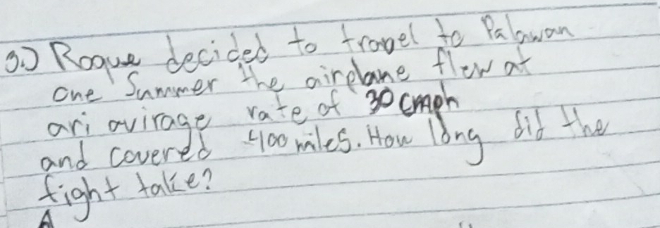 3o Rogue decided to frovel to Palawan 
one Summer the airelane flow at 
ari ovirage rate of 30cph
and covered 4oomles. How long did the 
fight take?