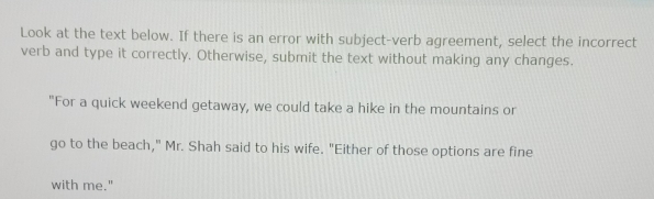 Look at the text below. If there is an error with subject-verb agreement, select the incorrect 
verb and type it correctly. Otherwise, submit the text without making any changes. 
"For a quick weekend getaway, we could take a hike in the mountains or 
go to the beach," Mr. Shah said to his wife. "Either of those options are fine 
with me."