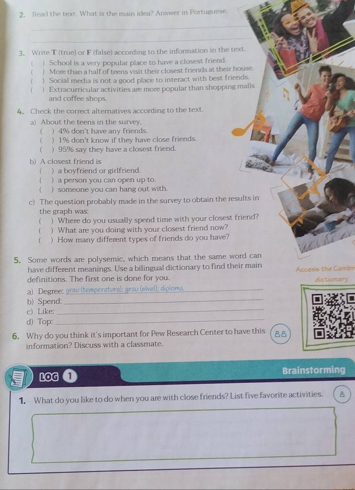 Read the text. What is the main idea? Answer in Portuguese.
_
_
3、 Write T (true) or F (false) according to the information in the text.
( ) School is a very popular place to have a closest friend.
( ) More than a half of teens visit their closest friends at their house.
 ) Social media is not a good place to interact with best friends.
 ) Extracurricular activities are more popular than shopping malls
and coffee shops.
4. Check the correct alternatives according to the text.
a) About the teens in the survey,
( ) 4% don't have any friends.
( ) 1% don't know if they have close friends.
( ) 95% say they have a closest friend.
b) A closest friend is
( ) a boyfriend or girlfriend.
 ) a person you can open up to.
 ) someone you can hang out with.
c) The question probably made in the survey to obtain the results in
the graph was:
 ) Where do you usually spend time with your closest friend?
 ) What are you doing with your closest friend now?
 ) How many different types of friends do you have?
5. Some words are polysemic, which means that the same word can
have different meanings. Use a bilingual dictionary to find their main Access the Cambr
definitions. The first one is done for you. dictionary
a) Degree:_ temperatural a rau (nível); diploma._
_
b) Spend:
_
_
c) Like:
d) Top:
6. Why do you think it's important for Pew Research Center to have this 88
information? Discuss with a classmate.
LOG 1 Brainstorming
1. What do you like to do when you are with close friends? List five favorite activities. B