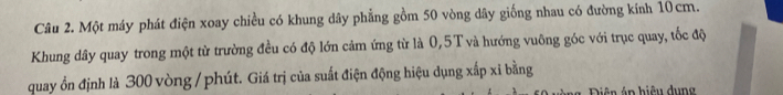 Một máy phát điện xoay chiều có khung dây phẳng gồm 50 vòng dây giống nhau có đường kính 10cm. 
Khung dây quay trong một từ trường đều có độ lớn cảm ứng từ là 0,5T và hướng vuông góc với trục quay, tốc độ 
quay ổn định là 300 vòng / phút. Giá trị của suất điện động hiệu dụng xấp xỉ bằng 
iê n p hiệ u d n