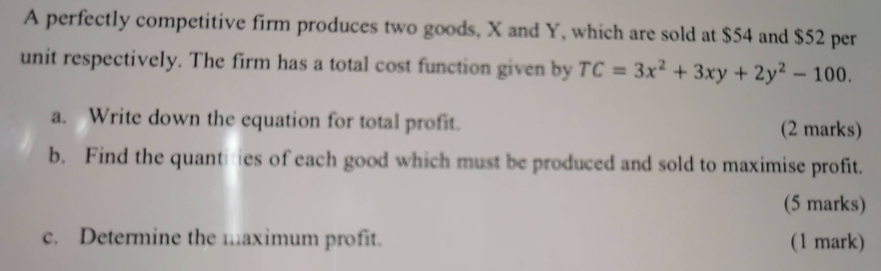 A perfectly competitive firm produces two goods, X and Y, which are sold at $54 and $52 per 
unit respectively. The firm has a total cost function given by TC=3x^2+3xy+2y^2-100. 
a. Write down the equation for total profit. (2 marks) 
b. Find the quantities of each good which must be produced and sold to maximise profit. 
(5 marks) 
c. Determine the maximum profit. (1 mark)