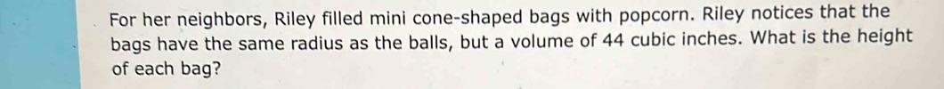 For her neighbors, Riley filled mini cone-shaped bags with popcorn. Riley notices that the 
bags have the same radius as the balls, but a volume of 44 cubic inches. What is the height 
of each bag?