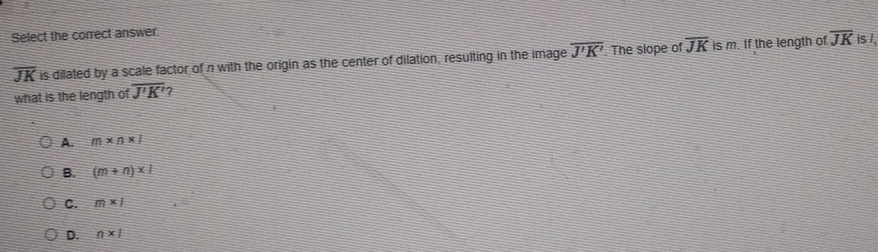 Select the correct answer
overline JK is dilated by a scale factor of n with the origin as the center of dilation, resulting in the image overline J'K' The slope of overline JK is m. If the length of overline JK is /,
what is the length of overline J'K' 7
A. _ m* n* 
B. (m+n)* 1
C. m* 1
D. n* 1