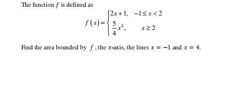 The function f is defined as
f(x)=beginarrayl 2x+1,-1≤ x<2  5/4 x^2,x≥ 2endarray.
Fnd the area bounded by f, the x-axis, the lines x=-1 and x=4.