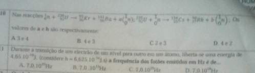 Nas reacções _9^(1n+_9^(20)Uto _1^(5r)5n)Ba^1BBa+a(_0^(3n)_2^U+frac 1)0nto  1/25 Cs+frac 9frac 015Cs+_7( 1/6 π ) , Os
valores de a e b são respectivamente:
A 3 e 4 B. 4 e 3 C 2 e 3 D. 4e2
1 Durante a transição de um electrão de um nível para outro em um átomo, liberta-se uma energia de
4.6510^(-18)J F. (considere h=6,625,10^(14)Js) a frequência dos fotões emútidos em Hz é de ..
A. 7.0.10^(10)Hz B. 7.0.10^(11)Hz C. 7,0.10^(20)Hz D. 7.010^(14)Hz