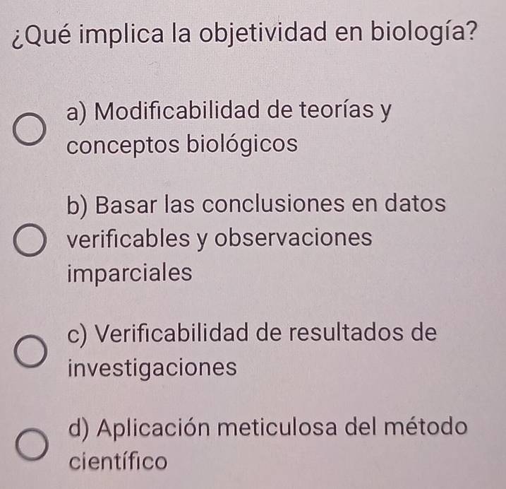 ¿Qué implica la objetividad en biología?
a) Modificabilidad de teorías y
conceptos biológicos
b) Basar las conclusiones en datos
verificables y observaciones
imparciales
c) Verificabilidad de resultados de
investigaciones
d) Aplicación meticulosa del método
científico