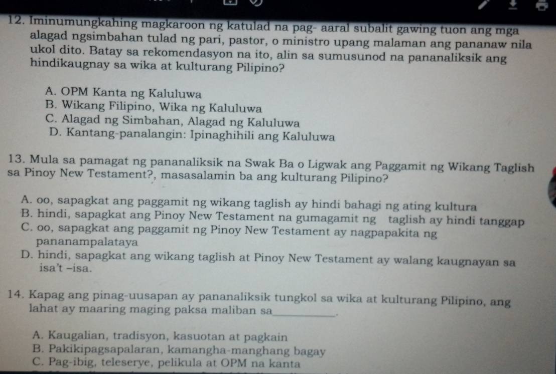 Iminumungkahing magkaroon ng katulad na pag- aaral subalit gawing tuon ang mga
alagad ngsimbahan tulad ng pari, pastor, o ministro upang malaman ang pananaw nila
ukol dito. Batay sa rekomendasyon na ito, alin sa sumusunod na pananaliksik ang
hindikaugnay sa wika at kulturang Pilipino?
A. OPM Kanta ng Kaluluwa
B. Wikang Filipino, Wika ng Kaluluwa
C. Alagad ng Simbahan, Alagad ng Kaluluwa
D. Kantang-panalangin: Ipinaghihili ang Kaluluwa
13. Mula sa pamagat ng pananaliksik na Swak Ba o Ligwak ang Paggamit ng Wikang Taglish
sa Pinoy New Testament?, masasalamin ba ang kulturang Pilipino?
A. oo, sapagkat ang paggamit ng wikang taglish ay hindi bahagi ng ating kultura
B. hindi, sapagkat ang Pinoy New Testament na gumagamit ng taglish ay hindi tanggap
C. oo, sapagkat ang paggamit ng Pinoy New Testament ay nagpapakita ng
pananampalataya
D. hindi, sapagkat ang wikang taglish at Pinoy New Testament ay walang kaugnayan sa
isa’t -isa.
14. Kapag ang pinag-uusapan ay pananaliksik tungkol sa wika at kulturang Pilipino, ang
lahat ay maaring maging paksa maliban sa_
.
A. Kaugalian, tradisyon, kasuotan at pagkain
B. Pakikipagsapalaran, kamangha-manghang bagay
C. Pag-ibig, teleserye, pelikula at OPM na kanta