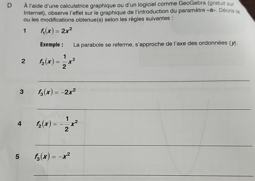 À l'aide d'une calculatrice graphique ou d'un logiciel comme GeoGebra (gratuit sur 
Internet), observe l'effet sur le graphique de l'introduction du paramètre «a». Décris la 
ou les modifications obtenue(s) selon les règles suivantes : 
1 f_1(x)=2x^2
Exemple : La parabole se referme, s'approche de l'axe des ordonnées (y). 
2 f_2(x)= 1/2 x^2
_ 
3 f_3(x)=-2x^2
_ 
4 f_2(x)=- 1/2 x^2
_ 
5 f_3(x)=-x^2
_ 
_