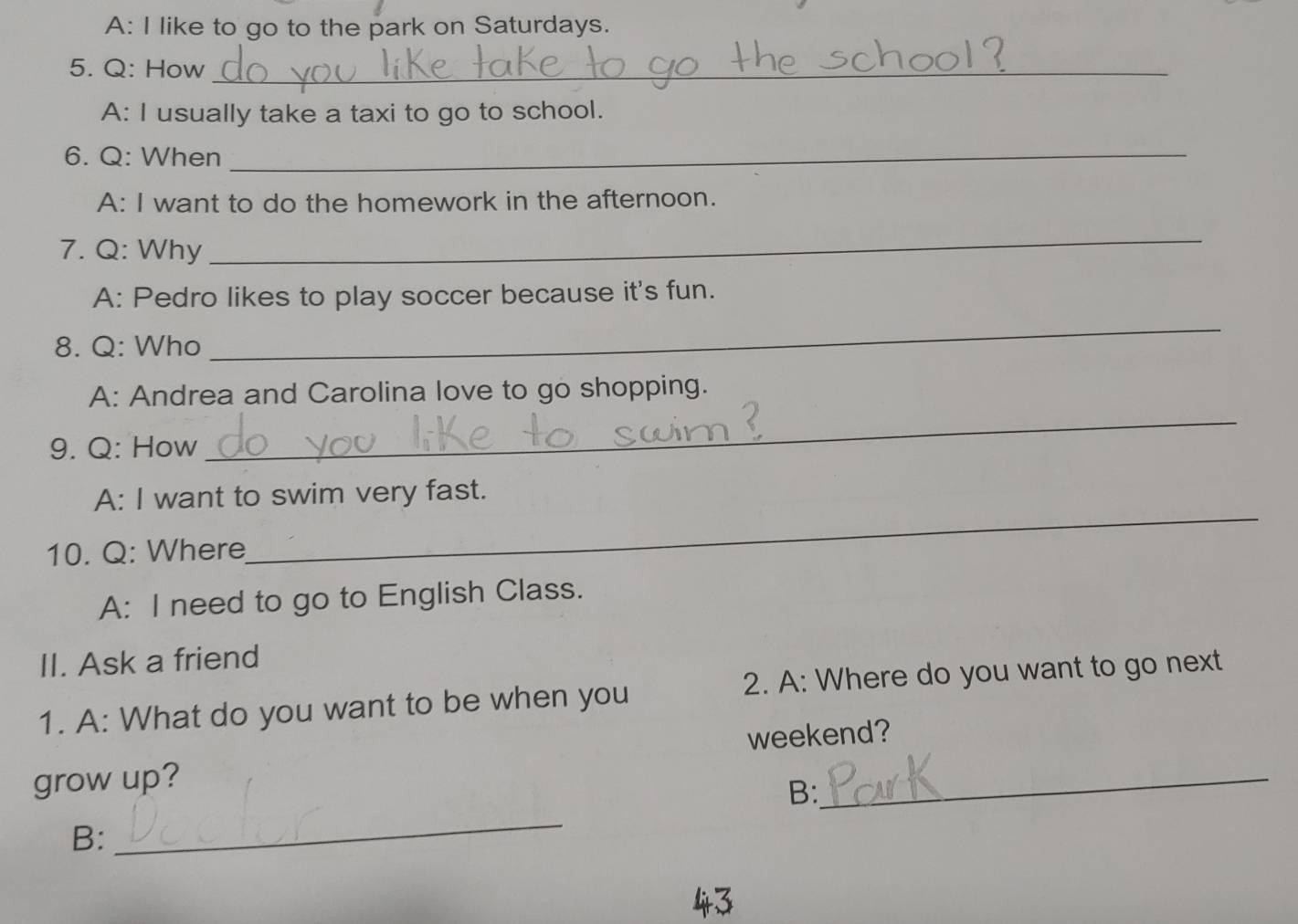 A: I like to go to the park on Saturdays.
5. Q: How_
A: I usually take a taxi to go to school.
6. Q: When
_
A: I want to do the homework in the afternoon.
7. Q: Why
_
A: Pedro likes to play soccer because it's fun.
8. Q: Who
_
_
A: Andrea and Carolina love to go shopping.
9. Q: How
A: I want to swim very fast.
10. Q: Where
_
A: I need to go to English Class.
II. Ask a friend
1. A: What do you want to be when you 2. A: Where do you want to go next
weekend?
grow up?
B:
_
B:
_
43