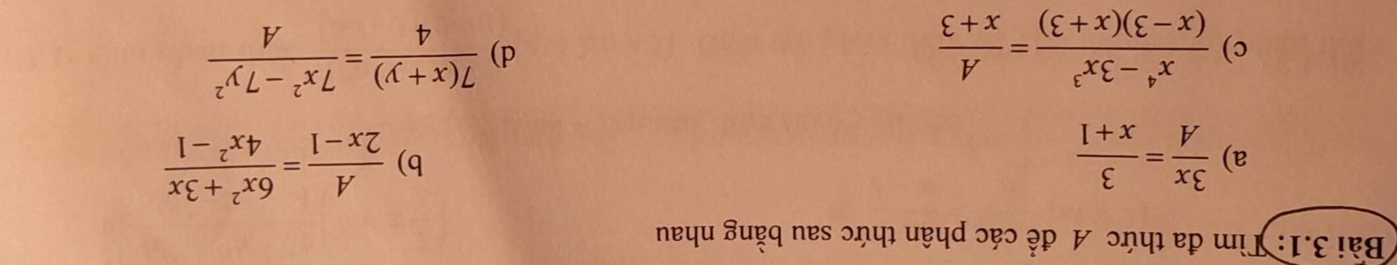 Bài 3.1: Tìm đa thức A để các phân thức sau bằng nhau 
a)  3x/A = 3/x+1 
b)  A/2x-1 = (6x^2+3x)/4x^2-1 
c)  (x^4-3x^3)/(x-3)(x+3) = A/x+3 
d)  (7(x+y))/4 = (7x^2-7y^2)/A 