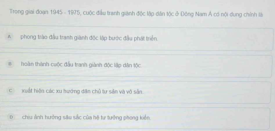 Trong giai đoạn 1945 - 1975, cuộc đấu tranh giành độc lập dân tộc ở Đông Nam Á có nội dung chính là
A phong trào đấu tranh giành độc lập bước đầu phát triển.
Bhoàn thành cuộc đầu tranh giành độc lập dân tộc.
cxuất hiện các xu hướng dân chủ tư sản và vô sản.
Dchịu ảnh hưởng sâu sắc của hệ tư tưởng phong kiến.