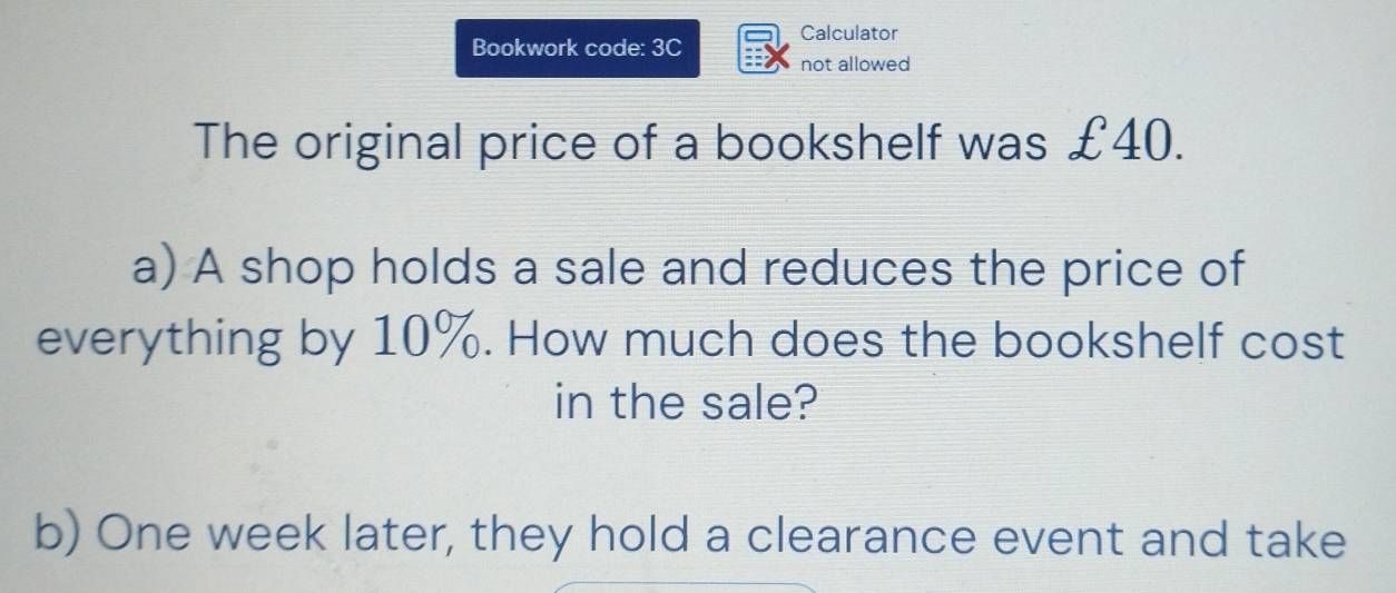 Calculator 
Bookwork code: 3C not allowed 
The original price of a bookshelf was £40. 
a) A shop holds a sale and reduces the price of 
everything by 10%. How much does the bookshelf cost 
in the sale? 
b) One week later, they hold a clearance event and take