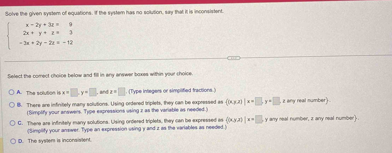 Solve the given system of equations. If the system has no solution, say that it is inconsistent.
beginarrayl x-2y+3z=9 2x+y+z=3 -3x+2y-2z=-12endarray.
Select the correct choice below and fill in any answer boxes within your choice.
A. The solution is x=□ , y=□ , and z=□. (Type integers or simplified fractions.)
B. There are infinitely many solutions. Using ordered triplets, they can be expressed as  (x,y,z)|x=□ , y=□ , , z any real number.
(Simplify your answers. Type expressions using z as the variable as needed.)
C. There are infinitely many solutions. Using ordered triplets, they can be expressed as  (x,y,z)|x=□ , , y any real number, z any real number.
(Simplify your answer. Type an expression using y and z as the variables as needed.)
D. The system is inconsistent.