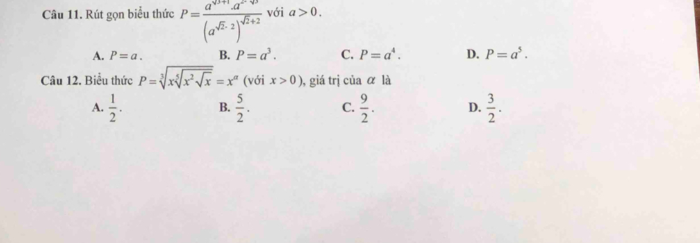 Rút gọn biểu thức P=frac a^(sqrt(3+1)).a^(2^-sqrt(3))(a^(sqrt(2)-2))^sqrt(2)+2 với a>0.
A. P=a. B. P=a^3. C. P=a^4. D. P=a^5. 
Câu 12. Biểu thức P=sqrt[3](xsqrt [5]x^2sqrt x)=x^(alpha) (với x>0) , giá trị của alpha la
A.  1/2 .  5/2 .  9/2 .  3/2 . 
B.
C.
D.