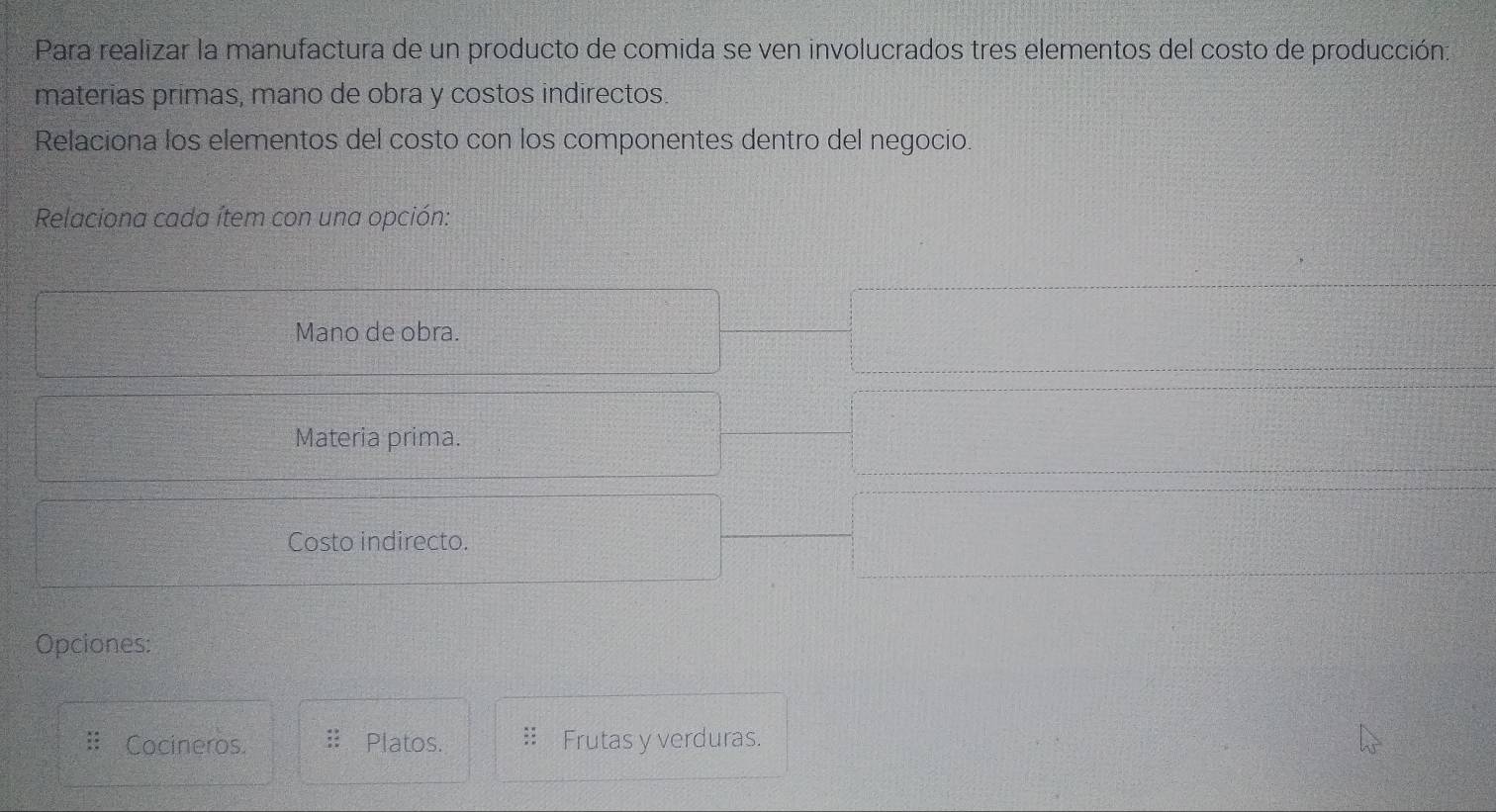 Para realizar la manufactura de un producto de comida se ven involucrados tres elementos del costo de producción:
materias primas, mano de obra y costos indirectos.
Relaciona los elementos del costo con los componentes dentro del negocio.
Relaciona cada ítem con una opción:
Mano de obra.
Materia prima.
Costo indirecto.
Opciones:
Cocineros. Platos. Frutas y verduras.