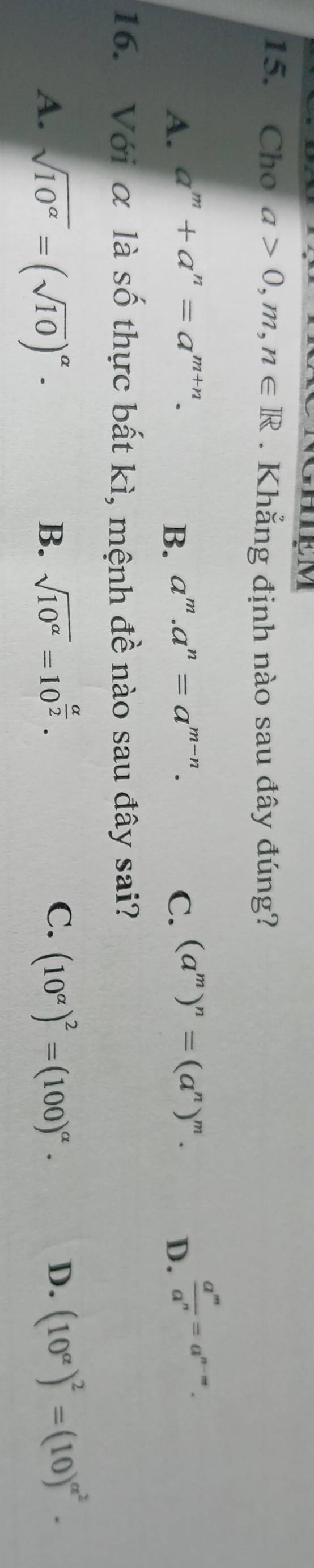 HIEM
15. Cho a>0, m,n∈ R. Khẳng định nào sau đây đúng?
A. a^m+a^n=a^(m+n). a^m.a^n=a^(m-n). C. (a^m)^n=(a^n)^m. 
B.
D.  a^m/a^n =a^(n-m). 
16. Với α là số thực bất kì, mệnh đề nào sau đây sai?
B、 sqrt(10^(alpha))=10^(frac alpha)2. C. D. (10^(alpha))^2=(10)^alpha^2.
A. sqrt(10^(alpha))=(sqrt(10))^alpha · (10^(alpha))^2=(100)^alpha ·