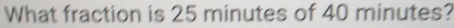 What fraction is 25 minutes of 40 minutes?