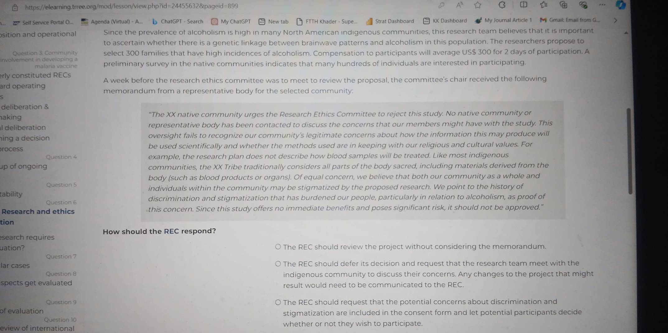 A
Self Service Portal O... Agenda (Virtual) - A...  ChatGPT - Search = My ChatGPT  New tab δ FTTH Khader - Supe... Strat Dashboard KK Dashboard My Journal Article 1  Gmaik Email from G...
osition and operational Since the prevalence of alcoholism is high in many North American indigenous communities, this research team believes that it is important
to ascertain whether there is a genetic linkage between brainwave patterns and alcoholism in this population. The researchers propose to
Question 3: Community select 300 families that have high incidences of alcoholism. Compensation to participants will average US$ 300 for 2 days of participation. A
involvement in developing a preliminary survey in the native communities indicates that many hundreds of individuals are interested in participating.
malaría vaccine
erly constituted RECs
A week before the research ethics committee was to meet to review the proposal, the committee's chair received the following
ard operating
memorandum from a representative body for the selected community:
deliberation &
aking “The XX native community urges the Research Ethics Committee to reject this study. No native community or
l deliberation representative body has been contacted to discuss the concerns that our members might have with the study. This
hing a decision oversight fails to recognize our community's legitimate concerns about how the information this may produce will
process be used scientifically and whether the methods used are in keeping with our religious and cultural values. For
Question 4 example, the research plan does not describe how blood samples will be treated. Like most indigenous
up of ongoing communities, the XX Tribe traditionally considers all parts of the body sacred, including materials derived from the
body (such as blood products or organs). Of equal concern, we believe that both our community as a whole and
Question 5
individuals within the community may be stigmatized by the proposed research. We point to the history of
tability
Question 6
discrimination and stigmatization that has burdened our people, particularly in relation to alcoholism, as proof of
Research and ethics this concern. Since this study offers no immediate benefits and poses significant risk, it should not be approved."
tion
How should the REC respond?
search requires
uation? The REC should review the project without considering the memorandum.
Question 7
lar cases The REC should defer its decision and request that the research team meet with the
Question 8 indigenous community to discuss their concerns. Any changes to the project that might
spects get evaluated 
result would need to be communicated to the REC.
Question 9 0 The REC should request that the potential concerns about discrimination and
of evaluation
stigmatization are included in the consent form and let potential participants decide
Question 10
whether or not they wish to participate.
eview of international