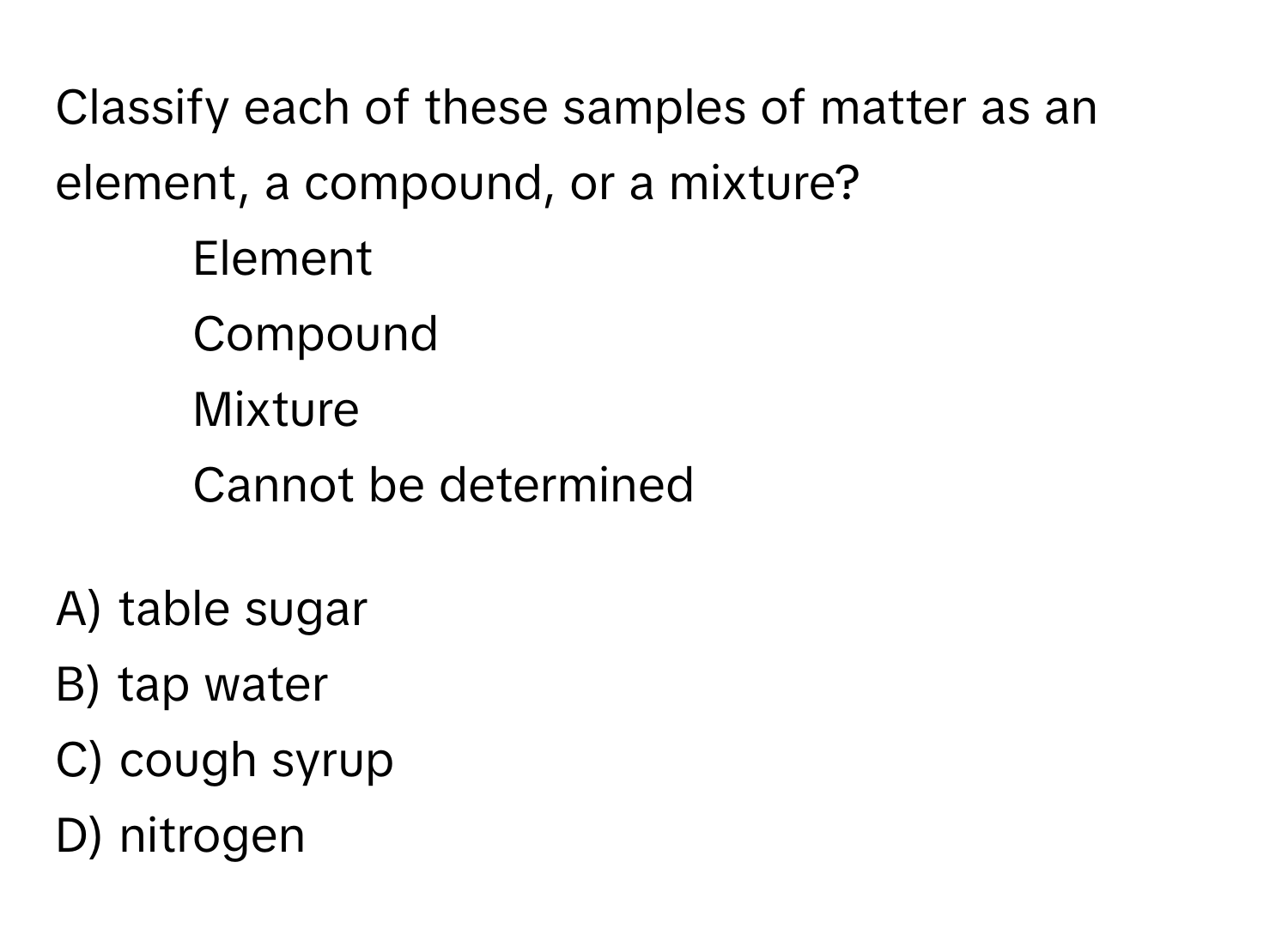 Classify each of these samples of matter as an element, a compound, or a mixture?

1) Element 
2) Compound 
3) Mixture 
4) Cannot be determined

A) table sugar
B) tap water
C) cough syrup
D) nitrogen