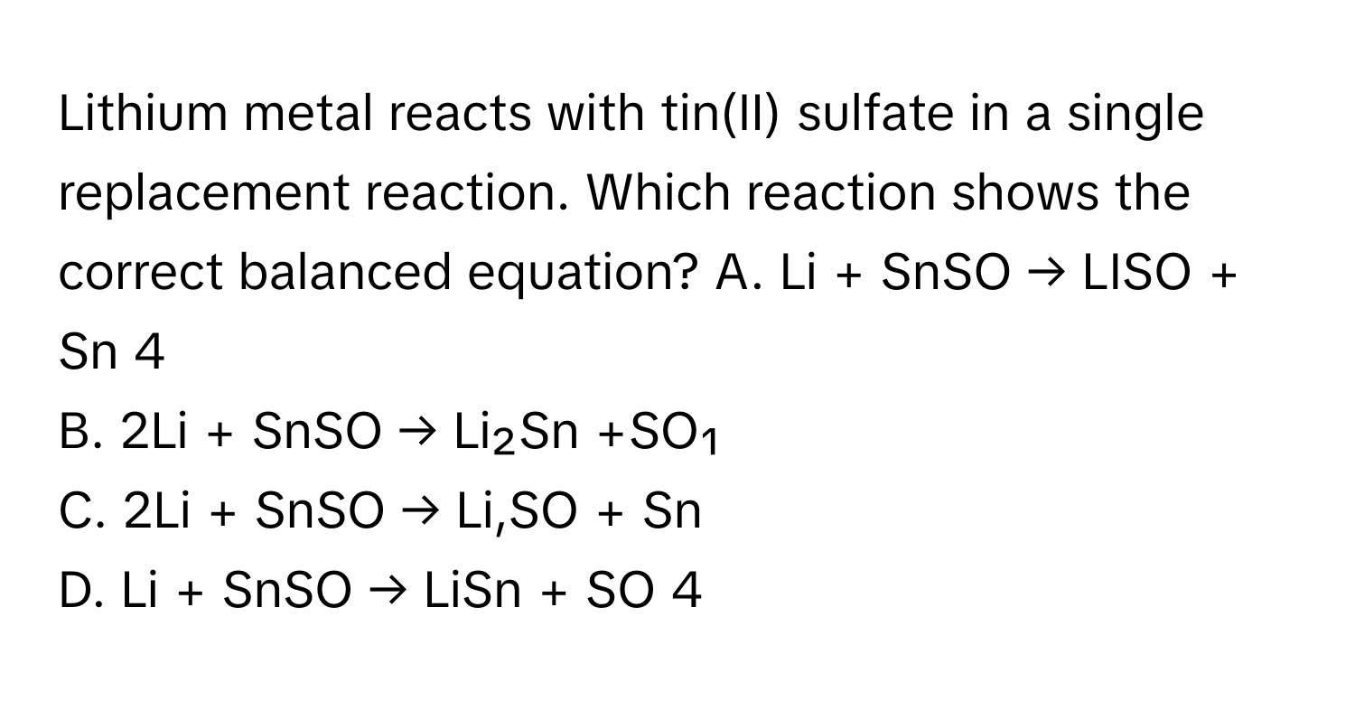 Lithium metal reacts with tin(II) sulfate in a single replacement reaction. Which reaction shows the correct balanced equation?  A. Li + SnSO → LISO + Sn 4 
B. 2Li + SnSO → Li₂Sn +SO₁ 
C. 2Li + SnSO → Li,SO + Sn 
D. Li + SnSO → LiSn + SO 4​