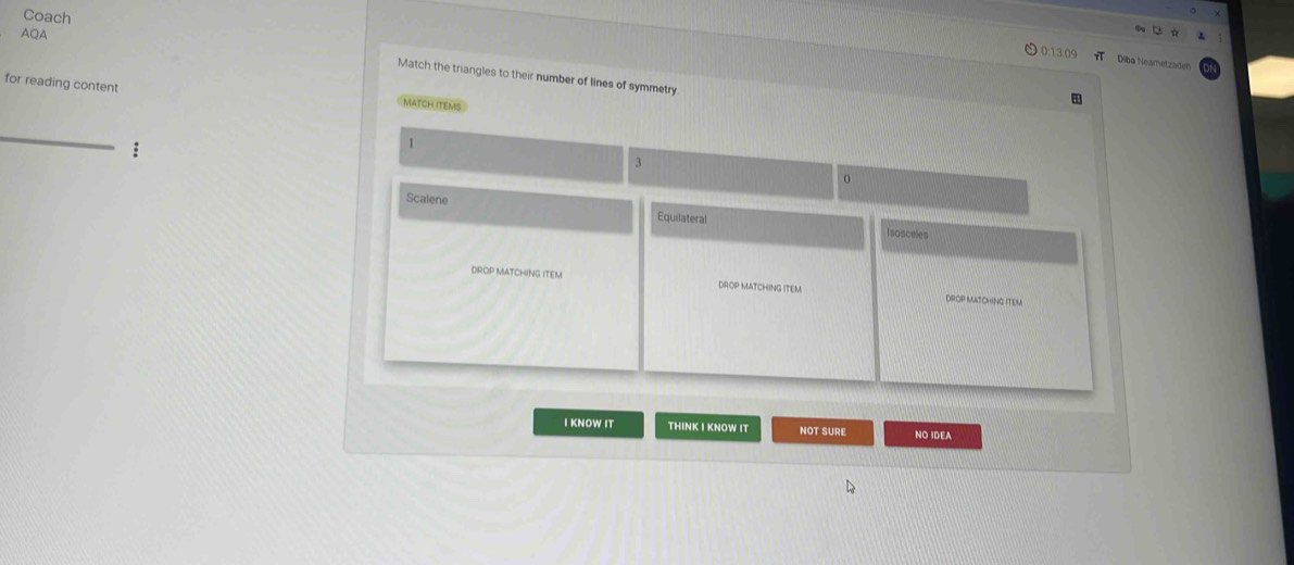 AQA
0 1 0
Coach Match the triangles to their number of lines of symmetry 
Diba Neametzadeh 
for reading content 
match items 
1
3
0
Scalene Equilateral 
Isosceles 
DROP MATCHING ITEM DROP MATCHING ITEM 
DROP MATCHING ITEM 
I KNOW IT THINK I KNOW IT NOT SURE NO IDEA