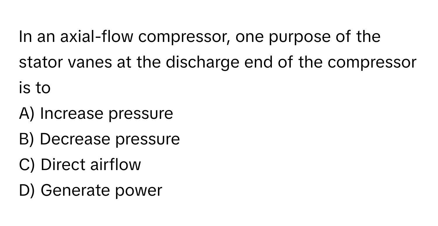 In an axial-flow compressor, one purpose of the stator vanes at the discharge end of the compressor is to 

A) Increase pressure 
B) Decrease pressure 
C) Direct airflow 
D) Generate power