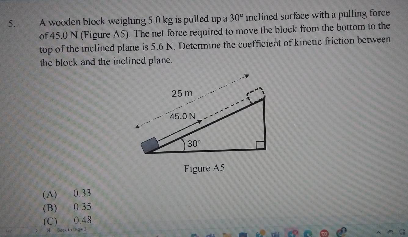 A wooden block weighing 5.0 kg is pulled up a 30° inclined surface with a pulling force
of 45.0 N (Figure A5). The net force required to move the block from the bottom to the
top of the inclined plane is 5.6 N. Determine the coefficient of kinetic friction between
the block and the inclined plane.
Figure A5
(A) 0.33
(B) 0.35
(C) 0.48
3/7 Back to Page 3