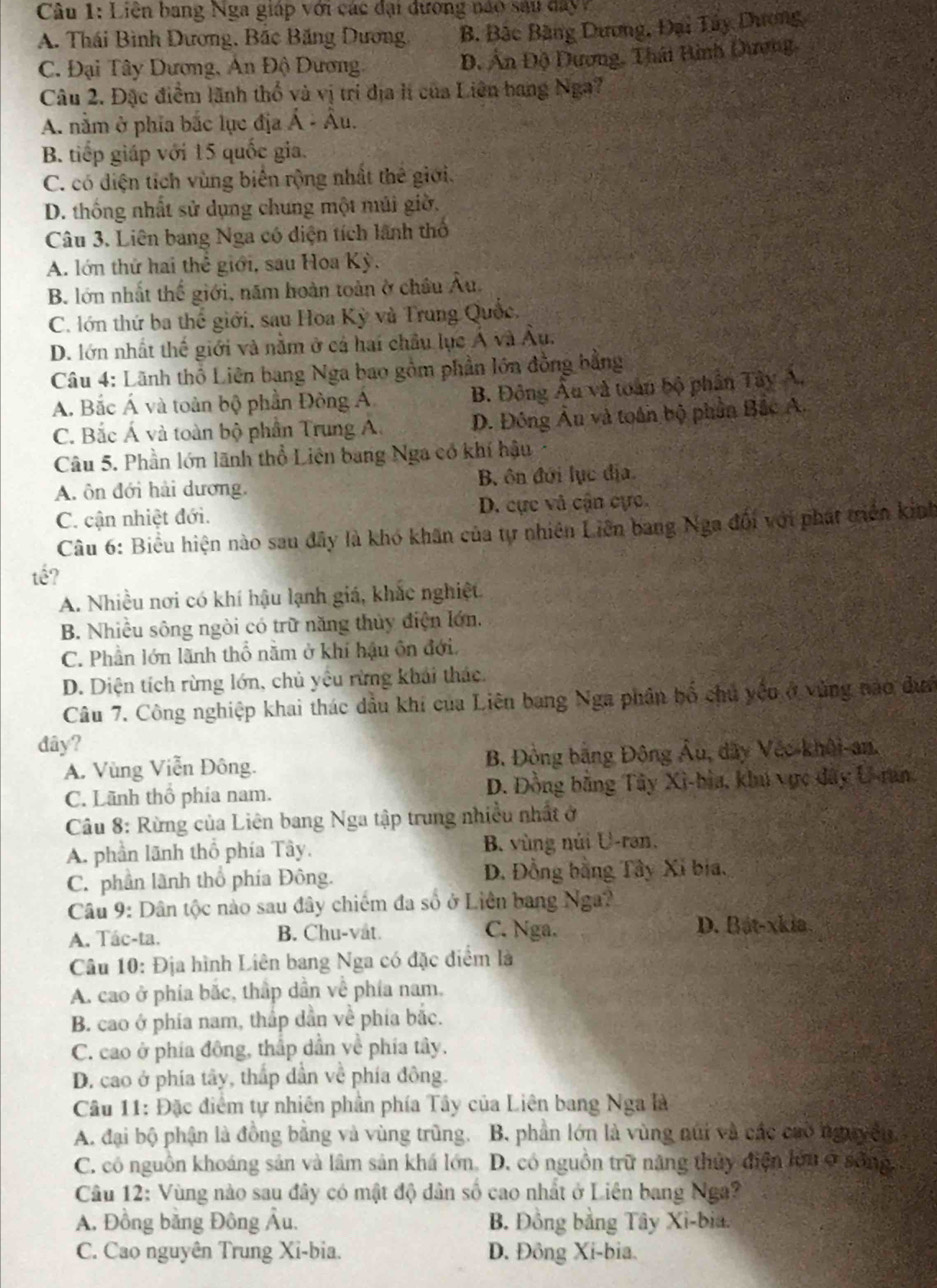 Liên bang Nga giáp với các đại dương nào sau day
A. Thái Bình Dương, Bắc Băng Dương B. Bắc Bãng Dương, Đại Tây Dương
C. Đại Tây Dương, An Độ Dương. Đ, Ấn Độ Dương, Thái Bình Dương
Câu 2. Đặc điểm lãnh thổ và vị trí địa lị của Liên bang Nga?
A. nằm ở phĩa bắc lục địa Á - Âu.
B. tiếp giáp với 15 quốc gia.
C. có diện tích vùng biến rộng nhất thê giới.
D. thống nhất sử dụng chung một múi giờ.
Câu 3. Liên bang Nga có diện tích lãnh thổ
A. lớn thứ hai thể giới, sau Hoa Kỳ .
B. lớn nhất thế giới, năm hoàn toàn ở châu Âu.
C. lớn thứ ba thể giới, sau Hoa Kỳ và Trung Quốc,
D. lớn nhất thế giới và nằm ở cả hai châu lục Á và Âu.
Câu 4: Lãnh thổ Liên bang Nga bao gồm phần lớn đồng bằng
A. Bắc Á và toàn bộ phần Đông Á B. Đông Âu và toàn bộ phần Tây Á.
C. Bắc Á và toàn bộ phần Trung A. D. Đông Âu và toán bộ phần Bắc A.
Câu 5. Phần lớn lãnh thổ Liên bang Nga có khí hậu
A. ôn đới hải dương. B ôn đới lục địa.
C. cận nhiệt đới. D. cực và cận cực.
Câu 6: Biểu hiện nào sau đây là khó khân của tự nhiên Liên bang Nga đối với phát triển kinh
tế?
A. Nhiều nơi có khí hậu lạnh giá, khắc nghiệt
B. Nhiều sông ngòi có trữ năng thủy điện lớn.
C. Phần lớn lãnh thổ nằm ở khí hậu ôn đới.
D. Diện tích rừng lớn, chủ yêu rừng khái thác.
Câu 7. Công nghiệp khai thác dầu khi của Liên bang Nga phân bố chủ yệu ở vùng nào dưn
đây?
A. Vùng Viễn Đông. B. Đồng bằng Đông Âu, dây Véc-khôi-an.
C. Lãnh thổ phía nam. D. Đồng bằng Tây Xì-bìa, khú vực đây U-ran
Câu 8: Rừng của Liên bang Nga tập trung nhiều nhất ở
A. phần lãnh thổ phía Tây. B. vùng núi U-ran.
C. phần lãnh thổ phía Đông. D. Đồng bằng Tây Xỉ bia,
Câu 9: Dân tộc nào sau đây chiếm đa số ở Liên bang Nga?
C. Nga.
A. Tác-ta. B. Chu-vat. D. Bát-xkia.
Câu 10: Địa hình Liên bang Nga có đặc điểm là
A. cao ở phía bắc, thập dân về phía nam.
B. cao ở phía nam, thắp dần về phía bắc.
C. cao ở phía đông, thấp dần về phía tây,
D. cao ở phía tây, thấp dẫn về phía đông.
Câu 11: Đặc điểm tự nhiên phần phía Tây của Liên bang Nga là
A. đại bộ phận là đồng bằng và vùng trùng. B. phân lớn là vùng núi và các cuò nguyên
C. cô nguồn khoáng sản và lâm sản khá lớn, D. có nguồn trữ năng thủy điện lớn ở sống,
Câu 12: Vùng nào sau đây có mật độ dân số cao nhất ở Liên bang Nga?
A. Đồng bằng Đông Âu. B. Đồng bằng Tây Xi-bia.
C. Cao nguyên Trung Xi-bia. D. Đông Xi-bia.