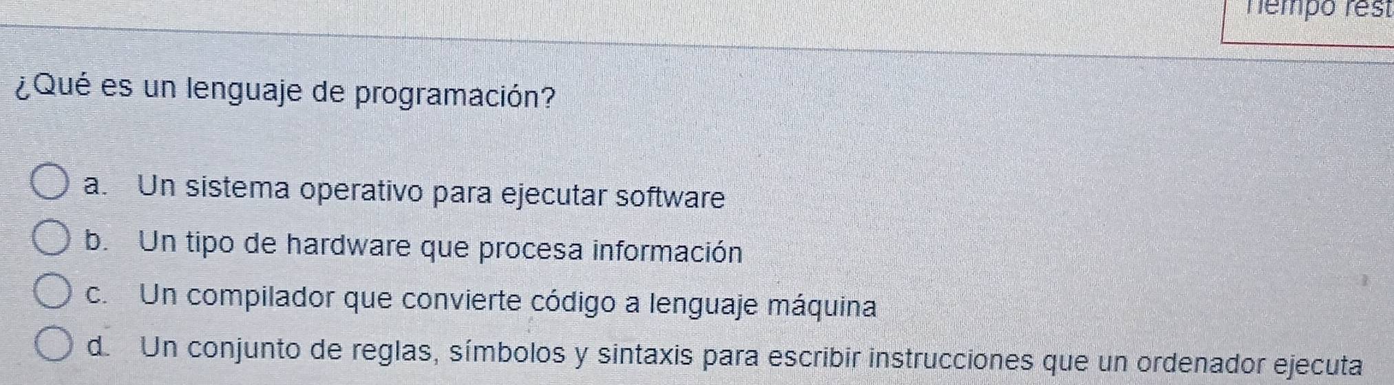 hempo rest
¿Qué es un lenguaje de programación?
a. Un sistema operativo para ejecutar software
b. Un tipo de hardware que procesa información
c. Un compilador que convierte código a lenguaje máquina
d. Un conjunto de reglas, símbolos y sintaxis para escribir instrucciones que un ordenador ejecuta