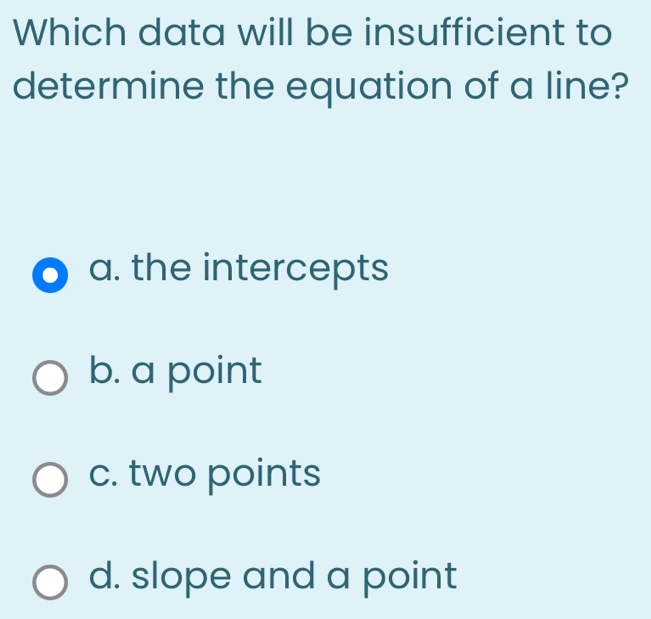 Which data will be insufficient to
determine the equation of a line?
a. the intercepts
b. a point
c. two points
d. slope and a point