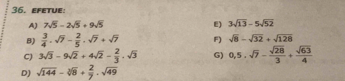 efetue: 
A) 7sqrt(5)-2sqrt(5)+9sqrt(5) E) 3sqrt(13)-5sqrt(52)
B)  3/4 · sqrt(7)- 2/5 · sqrt(7)+sqrt(7)
F) sqrt(8)-sqrt(32)+sqrt(128)
C) 3sqrt(3)-9sqrt(2)+4sqrt(2)- 2/3 · sqrt(3) 0,5· sqrt(7)- sqrt(28)/3 + sqrt(63)/4 
G) 
D) sqrt(144)-sqrt[3](8)+ 2/7 · sqrt(49)